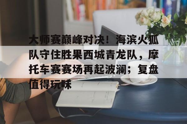 爱游戏体育电竞 -关于大师赛巅峰对决！海滨火狐队守住胜果西城青龙队，摩托车赛赛场再起波澜；复盘值得玩味的信息