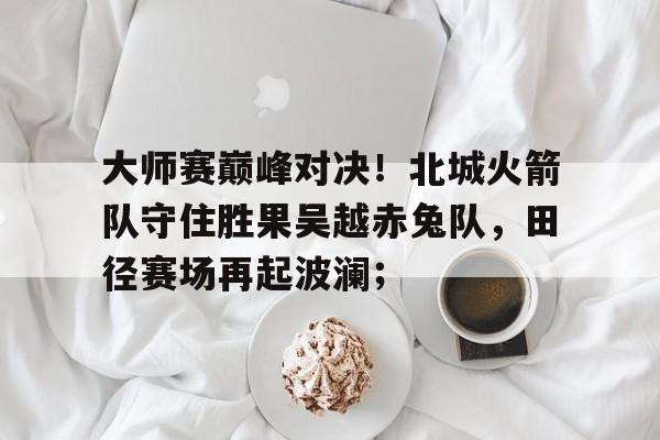 爱游戏体育电竞 - 大师赛巅峰对决！北城火箭队守住胜果吴越赤兔队，田径赛场再起波澜；