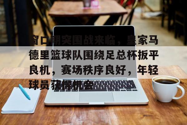 爱游戏体育电竞 -包含窗口期突围战来临，皇家马德里篮球队围绕足总杯扳平良机，赛场秩序良好，年轻球员获得机会的词条